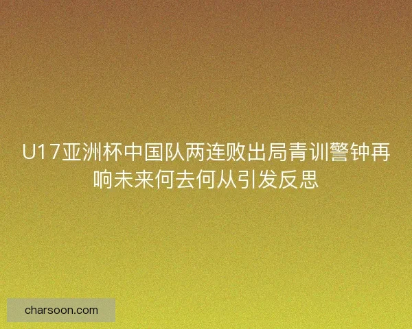 U17亚洲杯中国队两连败出局青训警钟再响未来何去何从引发反思