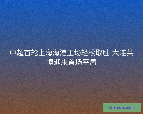 中超首轮上海海港主场轻松取胜 大连英博迎来首场平局