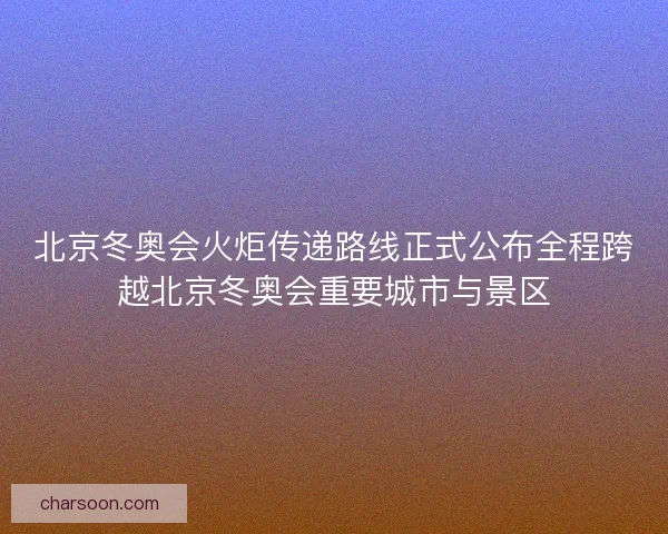 北京冬奥会火炬传递路线正式公布全程跨越北京冬奥会重要城市与景区