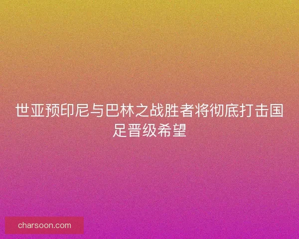 世亚预印尼与巴林之战胜者将彻底打击国足晋级希望