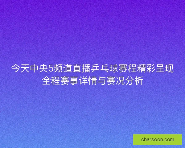 今天中央5频道直播乒乓球赛程精彩呈现全程赛事详情与赛况分析